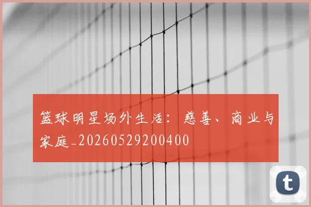 篮球明星场外生活:慈善、商业与家庭_20260529200400