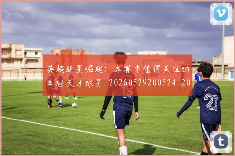 英超新星崛起:本赛季值得关注的年轻天才球员_20260529200524_20260710005429