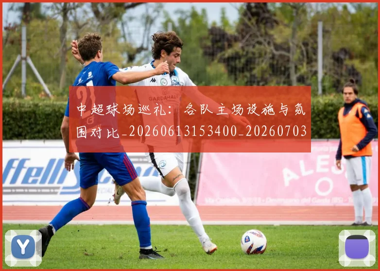 中超球场巡礼:各队主场设施与氛围对比_20260613153400_20260703204733