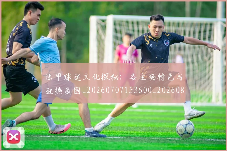 法甲球迷文化探秘:各主场特色与狂热氛围_20260707153600_20260801172359