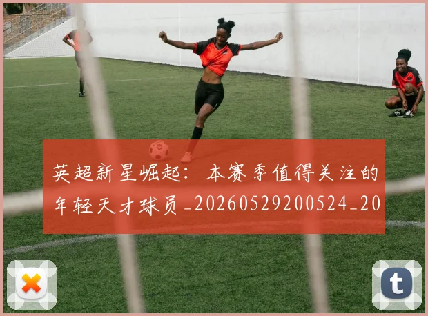 英超新星崛起:本赛季值得关注的年轻天才球员_20260529200524_20260803145231