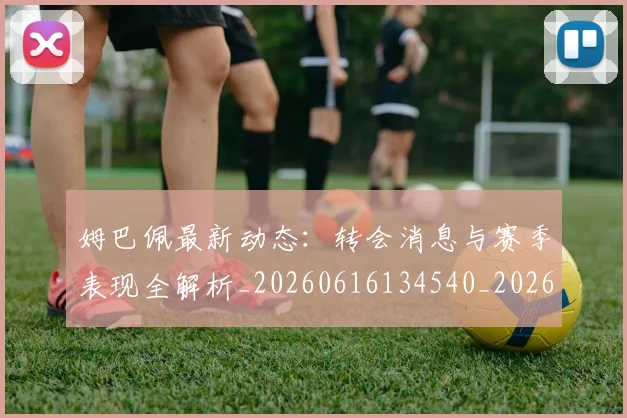 姆巴佩最新动态:转会消息与赛季表现全解析_20260616134540_20260720185821