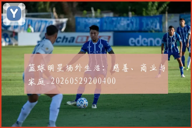 篮球明星场外生活:慈善、商业与家庭_20260529200400