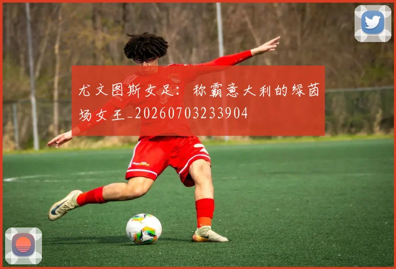 尤文图斯女足：称霸意大利的绿茵场女王_20260703233904