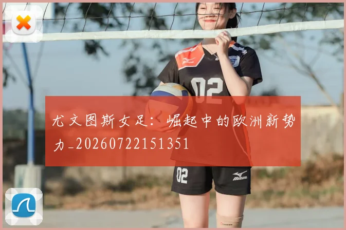 尤文图斯女足：崛起中的欧洲新势力_20260722151351