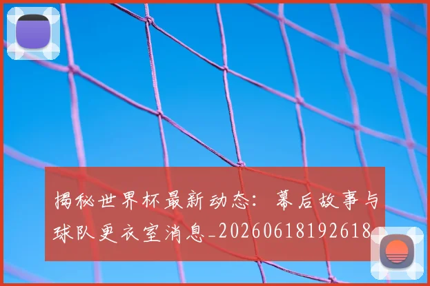 揭秘世界杯最新动态:幕后故事与球队更衣室消息_20260618192618