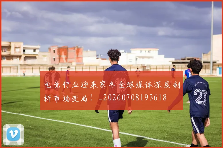 电竞行业迎来寒冬全球媒体深度剖析市场变局！_20260708193618