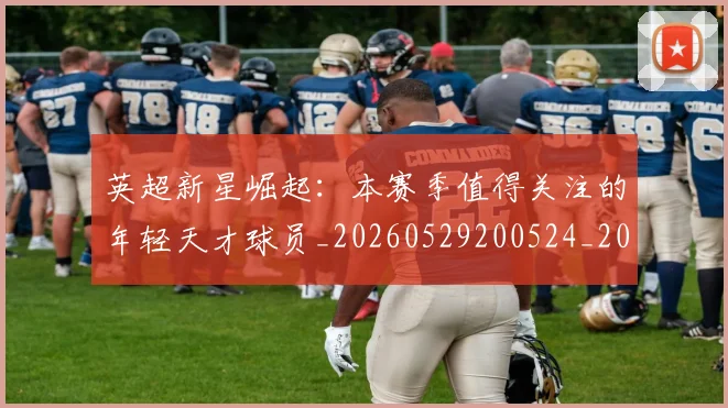 英超新星崛起:本赛季值得关注的年轻天才球员_20260529200524_20260710005429